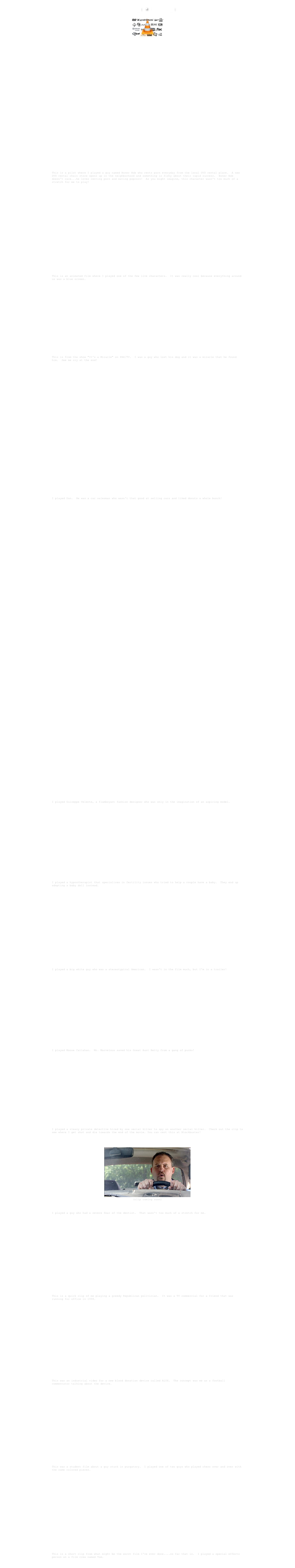  Film Clips  ●  Misc. Clips

￼
￼ Having trouble playing the clips? Download the free VLC Media Player. 
￼

￼ "Flicks" clip #1

￼
"Flicks" clip #2

￼
"Flicks" clip #3

"Flicks"
This is a pilot where I played a guy named Boner Bob who rents porn everyday from the local DVD rental place.  A new DVD rental chain store opens up in the neighborhood and something is fishy about their rapid success.  Boner Bob doesn't care...he loves renting porn and eating popcorn!  As you might imagine, this character wasn't too much of a stretch for me to play!
￼

￼  ￼   "Plain and Simple"
This is an animated film where I played one of the few live characters.  It was really cool because everything around us was a blue screen.
￼
 ￼  ￼
"It's a Miracle"
This is from the show "It's a Miracle" on PAX/TV.  I was a guy who lost his dog and it was a miracle that he found him.  See me cry at the end!
￼

 ￼  ￼  ￼
￼
"The Lot"
I played Don.  He was a car salesman who wasn't that good at selling cars and liked donuts a whole bunch!
￼  
￼
￼
￼
￼
￼ 
￼

￼

￼

￼
￼ 
"Runaway Divas"
I played Guiseppe Velente, a flamboyant fashion designer who was only in the imagination of an aspiring model.
￼

￼  ￼
"Replacement Baby"
I played a hypnotherapist that specializes in fertility issues who tried to help a couple have a baby.  They end up adopting a baby doll instead.  
￼
 ￼  ￼
"Legally Desi"
I played a big white guy who was a stereotypical American.  I wasn't in the film much, but I'm in a trailer!  
￼

￼
￼   "Meeting Mr. Marvelous"
I played Moose Callahan.  Mr. Marvelous saved his Great Aunt Betty from a gang of punks!
￼
 ￼  ￼
"Hunting Humans"
I played a sleazy private detective hired by one serial killer to spy on another serial killer.  Check out the clip to see where I get shot and die towards the end of the movie. You can rent this at Blockbuster!
￼

 ￼ (clip coming soon)
"Root Canal"
I played a guy who had a severe fear of the dentist.  That wasn't too much of a stretch for me. 
￼

￼  ￼
"Koontz Political Commercial"
This is a quick clip of me playing a greedy Republican politician.  It was a TV commercial for a friend that was running for office in 1998.
￼

 ￼  ￼ 
"ALYX Corporate Video"
This was an industrial video for a new blood donation device called ALYX.  The concept was me as a football commentator talking about the device.
￼

￼  ￼
"Under the Sun"
This was a student film about a guy stuck in purgatory.  I played one of two guys who played chess over and over with the same colored pieces.  
￼

 ￼  ￼
"Haciendo el amor...brujo"
This is a short clip from what might be the worst film I've ever done....so far that is.  I played a special effects person on a film crew named Tom.
￼