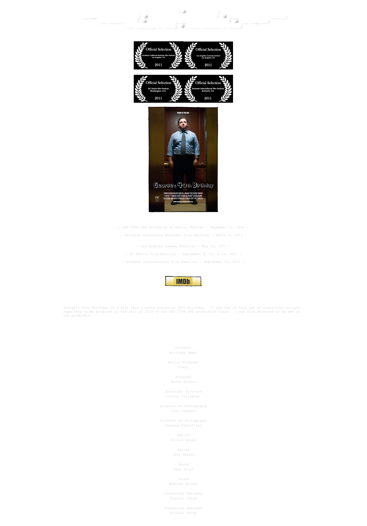  The Prisoner ● Sony Project
George’s 40th Birthday  ● One for You and One for Me  ● What Happens in Boston
The Green Apple  ● Norman Topping Student Aid Fund  ● The Captain The Reality of Love  ● Fried Chicken & Boobs 
￼

￼￼

 ￼￼

￼

Previous Screenings:
 - USC CTPR 480 Screening at Norris Theater - December 13, 2010 -
 - Southern California Business Film Festival - March 6, 2011 -
(click here to see pictures)

- Los Angeles Comedy Festival - May 13, 2011 -

- DC Shorts Film Festival - September 8, 11, & 14, 2011 - - Burbank International Film Festival - September 15, 2011 - 

￼

￼
 
A dark comedy about a man who wakes up on his 40th birthday and decides that today is the day that he’s going to kill his arch-nemesis from work.
 George’s 40th Birthday is a film that I wrote around my 40th birthday.  It was one of four out of sixty-five scripts submitted to be produced in the fall of 2010 in the USC CTPR 480 production class.  I was also selected to be one of the producers.
Visit www.georges40thbirthday.com for more info.
￼

USC 480 CreW

Director
Brittney Segal

Writer/Producer
Trent

Producer
Aaron Acosta

Assistant Director
Connor Callaghan

Director of Photography
Yuta Okamura

Director of Photography
Shannon Schnittker

Editor
Dillon Brown

Editor
Jess Ahearn

Sound
Sean Brust

Sound
Madison Ainley

Production Designer
Nikolai Vanyo

Production Designer
Michael Gores

￼
