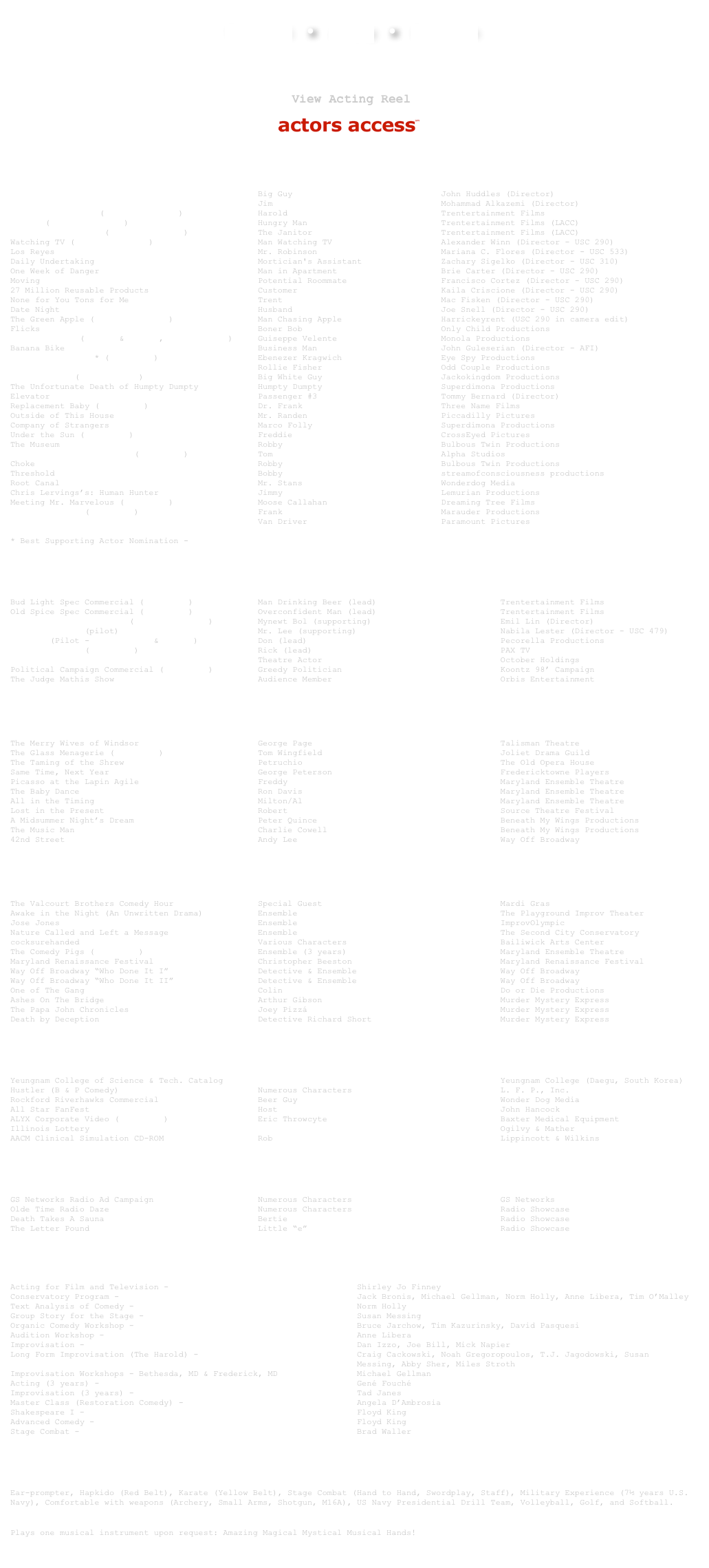  Technical  ●  Acting  ●  Education

￼

 
￼  ￼ 
￼
Film
The Philosophers                                  Big Guy                              John Huddles (Director)
Drum & Play                                       Jim                                  Mohammad Alkazemi (Director)
Buddha’s Bracelet (view short film)               Harold                               Trentertainment Films
Hungry (view short film)                          Hungry Man                           Trentertainment Films (LACC)
The Smelly Janitor (view short film)              The Janitor                          Trentertainment Films (LACC)
Watching TV (view short film)                     Man Watching TV                      Alexander Winn (Director - USC 290)
Los Reyes                                         Mr. Robinson                         Mariana C. Flores (Director - USC 533)
Daily Undertaking                                 Mortician's Assistant                Zachary Sigelko (Director - USC 310)
One Week of Danger                                Man in Apartment                     Brie Carter (Director - USC 290)
Moving                                            Potential Roommate                   Francisco Cortez (Director - USC 290)
27 Million Reusable Products                      Customer                             Kaila Criscione (Director - USC 290)
None for You Tons for Me                          Trent                                Mac Fisken (Director - USC 290)
Date Night                                        Husband                              Joe Snell (Director - USC 290)
The Green Apple (view short film)                 Man Chasing Apple                    Harrickeyrent (USC 290 in camera edit)
Flicks                                            Boner Bob                            Only Child Productions
Runaway Divas (clip 1 & clip 2, view trailer)     Guiseppe Velente                     Monola Productions
Banana Bike                                       Business Man                         John Guleserian (Director - AFI)
Plain and Simple * (view clip)                    Ebenezer Kragwich                    Eye Spy Productions
Dynamite Swine                                    Rollie Fisher                        Odd Couple Productions
Legally Desi (view trailer)                       Big White Guy                        Jackokingdom Productions
The Unfortunate Death of Humpty Dumpty            Humpty Dumpty                        Superdimona Productions
Elevator                                          Passenger #3                         Tommy Bernard (Director)
Replacement Baby (view clip)                      Dr. Frank                            Three Name Films
Outside of This House                             Mr. Randen                           Piccadilly Pictures
Company of Strangers                              Marco Folly                          Superdimona Productions
Under the Sun (view clip)                         Freddie                              CrossEyed Pictures
The Museum                                        Robby                                Bulbous Twin Productions
Haciendo el amor...brujo (view clip)              Tom                                  Alpha Studios
Choke                                             Robby                                Bulbous Twin Productions
Threshold                                         Bobby                                streamofconsciousness productions
Root Canal                                        Mr. Stans                            Wonderdog Media
Chris Lervings’s: Human Hunter                    Jimmy                                Lemurian Productions
Meeting Mr. Marvelous (view clip)                 Moose Callahan                       Dreaming Tree Films
Hunting Humans (view clip)                        Frank                                Marauder Productions
Runaway Bride                                     Van Driver                           Paramount Pictures

Best Supporting Actor Nomination - 2008 Action on Film Festival International

￼
Television & New Media
Bud Light Spec Commercial (more info)             Man Drinking Beer (lead)                         Trentertainment Films Old Spice Spec Commercial (more info)             Overconfident Man (lead)                         Trentertainment Films Doritos Spec Commercial (The Sooper Bowl)         Mynewt Bol (supporting)                          Emil Lin (Director) In Brotherhood (pilot)                            Mr. Lee (supporting)                             Nabila Lester (Director - USC 479) The Lot (Pilot - view clip 1 & clip 2)            Don (lead)                                       Pecorella Productions It's a Miracle (view clip)                        Rick (lead)                                      PAX TV Early Edition                                     Theatre Actor                                    October Holdings Political Campaign Commercial (view clip)         Greedy Politician                                Koontz 98’ Campaign The Judge Mathis Show                             Audience Member                                  Orbis Entertainment
￼
Theatre
The Merry Wives of Windsor                        George Page                                      Talisman Theatre The Glass Menagerie (view clip)                   Tom Wingfield                                    Joliet Drama Guild The Taming of the Shrew                           Petruchio                                        The Old Opera House Same Time, Next Year                              George Peterson                                  Fredericktowne Players Picasso at the Lapin Agile                        Freddy                                           Maryland Ensemble Theatre The Baby Dance                                    Ron Davis                                        Maryland Ensemble Theatre All in the Timing                                 Milton/Al                                        Maryland Ensemble Theatre Lost in the Present                               Robert                                           Source Theatre Festival A Midsummer Night’s Dream                         Peter Quince                                     Beneath My Wings Productions The Music Man                                     Charlie Cowell                                   Beneath My Wings Productions 42nd Street                                       Andy Lee                                         Way Off Broadway
￼
Improv & Sketch
The Valcourt Brothers Comedy Hour                 Special Guest                                    Mardi Gras
Awake in the Night (An Unwritten Drama)           Ensemble                                         The Playground Improv Theater
Jose Jones                                        Ensemble                                         ImprovOlympic
Nature Called and Left a Message                  Ensemble                                         The Second City Conservatory
cocksurehanded                                    Various Characters                               Bailiwick Arts Center
The Comedy Pigs (view clip)                       Ensemble (3 years)                               Maryland Ensemble Theatre
Maryland Renaissance Festival                     Christopher Beeston                              Maryland Renaissance Festival
Way Off Broadway “Who Done It I”                  Detective & Ensemble                             Way Off Broadway
Way Off Broadway “Who Done It II”                 Detective & Ensemble                             Way Off Broadway
One of The Gang                                   Colin                                            Do or Die Productions
Ashes On The Bridge                               Arthur Gibson                                    Murder Mystery Express
The Papa John Chronicles                          Joey Pizzá                                       Murder Mystery Express
Death by Deception                                Detective Richard Short                          Murder Mystery Express

￼
Industrial & Print 
Yeungnam College of Science & Tech. Catalog       International Professor                          Yeungnam College (Daegu, South Korea)
Hustler (B & P Comedy)                            Numerous Characters                              L. F. P., Inc.
Rockford Riverhawks Commercial                    Beer Guy                                         Wonder Dog Media
All Star FanFest                                  Host                                             John Hancock
ALYX Corporate Video (view clip)                  Eric Throwcyte                                   Baxter Medical Equipment
Illinois Lottery                                  Chicago Cubs Fan                                 Ogilvy & Mather
AACM Clinical Simulation CD-ROM                   Rob                                              Lippincott & Wilkins 
￼
Radio & Voice Over
GS Networks Radio Ad Campaign                     Numerous Characters                              GS Networks
Olde Time Radio Daze                              Numerous Characters                              Radio Showcase
Death Takes A Sauna                               Bertie                                           Radio Showcase
The Letter Pound                                  Little “e”                                       Radio Showcase

￼

Training
Acting for Film and Television - University of Southern California    Shirley Jo Finney
Conservatory Program - Second City Training Center, Chicago           Jack Bronis, Michael Gellman, Norm Holly, Anne Libera, Tim O’Malley
Text Analysis of Comedy - Second City Training Center, Chicago        Norm Holly
Group Story for the Stage - Second City Training Center, Chicago      Susan Messing
Organic Comedy Workshop - Second City Training Center, Chicago        Bruce Jarchow, Tim Kazurinsky, David Pasquesi
Audition Workshop - Second City Training Center, Chicago              Anne Libera
Improvisation - Annoyance Theatre, Chicago                            Dan Izzo, Joe Bill, Mick Napier
Long Form Improvisation (The Harold) - ImprovOlympic, Chicago         Craig Cackowski, Noah Gregoropoulos, T.J. Jagodowski, Susan
                                                                      Messing, Abby Sher, Miles Stroth
Improvisation Workshops - Bethesda, MD & Frederick, MD                Michael Gellman
Acting (3 years) - The Ensemble School                                Gené Fouché
Improvisation (3 years) - The Ensemble School                         Tad Janes
Master Class (Restoration Comedy) - The Ensemble School               Angela D’Ambrosia
Shakespeare I - Shakespeare Theatre                                   Floyd King
Advanced Comedy - Shakespeare Theatre                                 Floyd King
Stage Combat - Shakespeare Theatre                                    Brad Waller

￼
Special Skills
Ear-prompter, Hapkido (Red Belt), Karate (Yellow Belt), Stage Combat (Hand to Hand, Swordplay, Staff), Military Experience (7½ years U.S. Navy), Comfortable with weapons (Archery, Small Arms, Shotgun, M16A), US Navy Presidential Drill Team, Volleyball, Golf, and Softball.
 
Plays one musical instrument upon request: Amazing Magical Mystical Musical Hands!
