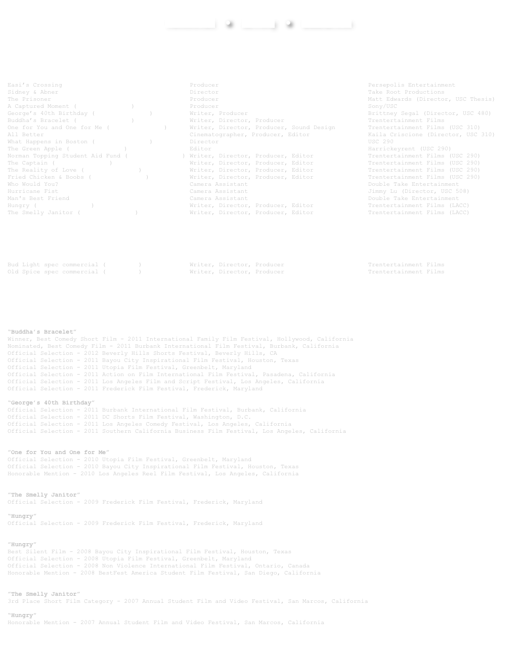  Technical  ●  Acting  ●  Education

￼ 
 Film Projects
Easi’s Crossing                                   Producer                                         Persepolis Entertainment
Sidney & Abner                                    Director                                         Take Root Productions
The Prisoner                                      Producer                                         Matt Edwards (Director, USC Thesis)
A Captured Moment (view short film)               Producer                                         Sony/USC
George’s 40th Birthday (view short film)          Writer, Producer                                 Brittney Segal (Director, USC 480)
Buddha’s Bracelet (view short film)               Writer, Director, Producer                       Trentertainment Films
One for You and One for Me (view short film)      Writer, Director, Producer, Sound Design         Trentertainment Films (USC 310)
All Better                                        Cinematographer, Producer, Editor                Kaila Criscione (Director, USC 310)
What Happens in Boston (view short film)          Director                                         USC 290
The Green Apple (view short film)                 Editor                                           Harrickeyrent (USC 290)
Norman Topping Student Aid Fund (view short film) Writer, Director, Producer, Editor               Trentertainment Films (USC 290)
The Captain (view short film)                     Writer, Director, Producer, Editor               Trentertainment Films (USC 290)
The Reality of Love (view short film)             Writer, Director, Producer, Editor               Trentertainment Films (USC 290)
Fried Chicken & Boobs (view short film)           Writer, Director, Producer, Editor               Trentertainment Films (USC 290)
Who Would You?                                    Camera Assistant                                 Double Take Entertainment
Hurricane Fist                                    Camera Assistant                                 Jimmy Lu (Director, USC 508)
Man's Best Friend                                 Camera Assistant                                 Double Take Entertainment
Hungry (view short film)                          Writer, Director, Producer, Editor               Trentertainment Films (LACC)
The Smelly Janitor (view short film)              Writer, Director, Producer, Editor               Trentertainment Films (LACC)


￼
Television & New Media
Bud Light spec commercial (more info)             Writer, Director, Producer                       Trentertainment Films
Old Spice spec commercial (more info)             Writer, Director, Producer                       Trentertainment Films 

￼
Awards, Nominations, Etc.  2011
“Buddha’s Bracelet”
Winner, Best Comedy Short Film - 2011 International Family Film Festival, Hollywood, California Nominated, Best Comedy Film - 2011 Burbank International Film Festival, Burbank, California
Official Selection - 2012 Beverly Hills Shorts Festival, Beverly Hills, CA
Official Selection - 2011 Bayou City Inspirational Film Festival, Houston, Texas Official Selection - 2011 Utopia Film Festival, Greenbelt, Maryland
Official Selection - 2011 Action on Film International Film Festival, Pasadena, California Official Selection - 2011 Los Angeles Film and Script Festival, Los Angeles, California
Official Selection - 2011 Frederick Film Festival, Frederick, Maryland
 “George’s 40th Birthday” Official Selection - 2011 Burbank International Film Festival, Burbank, California
Official Selection - 2011 DC Shorts Film Festival, Washington, D.C.  Official Selection - 2011 Los Angeles Comedy Festival, Los Angeles, California
Official Selection - 2011 Southern California Business Film Festival, Los Angeles, California
 2010
”One for You and One for Me” Official Selection - 2010 Utopia Film Festival, Greenbelt, Maryland Official Selection - 2010 Bayou City Inspirational Film Festival, Houston, Texas Honorable Mention - 2010 Los Angeles Reel Film Festival, Los Angeles, California  2009
”The Smelly Janitor” Official Selection - 2009 Frederick Film Festival, Frederick, Maryland

“Hungry” Official Selection - 2009 Frederick Film Festival, Frederick, Maryland  2008
”Hungry” Best Silent Film - 2008 Bayou City Inspirational Film Festival, Houston, Texas Official Selection - 2008 Utopia Film Festival, Greenbelt, Maryland Official Selection - 2008 Non Violence International Film Festival, Ontario, Canada Honorable Mention - 2008 BestFest America Student Film Festival, San Diego, California  2007
”The Smelly Janitor”
3rd Place Short Film Category - 2007 Annual Student Film and Video Festival, San Marcos, California 
“Hungry”
Honorable Mention - 2007 Annual Student Film and Video Festival, San Marcos, California

￼
